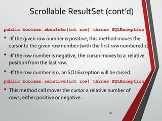 40
Scrollable ResultSet (cont’d)
public boolean absolute(int row) throws SQLException
• -If the given row number is positive, this method moves the
cursor to the given row number (with the first row numbered 1).
• -If the row number is negative, the cursor moves to a relative
positionfrom the last row.
• -If the row number is 0, anSQLException will be raised.
public boolean relative(int row) throws SQLException
• This method callmoves the cursor a relative number of
rows, either positive or negative.
 