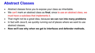 Abstract Classes
● Abstract classes force you to expose your class as inheritable.
● We can't mark an abstract class as final, since to use an abstract class, we
must have a subclass that implements it.
● That might not be a great idea, because we can run into many problems
● In fact with Java 8, we quickly running out of places where we want to use
abstract classes.
● Now we'll see why when we get to interfaces and defender methods.
 
