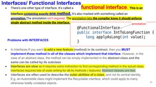 ● There's one other type of interface. It's called a functional interface. This is an
interface containing exactly one method. It's also marked with something called an
annotation.The annotation isn't required. The annotation lets the compiler know it should enforce
single abstract method inside the interface.
● In Interfaces If you want to add a new feature (method) in its contract, then you MUST
implement those method in all of the classes which implement that interface. However, in the
case of an abstract class, the method can be simply implemented in the abstract class and the
same can be called by its subclass
● Interfaces are slow as it requires extra indirection to find corresponding method in the actual class.
Interfaces requires lots of code writing for all its methods ( features) Abstract classes are fast.
● Interfaces are often used to describe the outer abilities of a class, and not its central identity,
E.g. an Automobile class might implement the Recyclable interface, which could apply to many
otherwise totally unrelated objects. 21
annotation
Interfaces/ Functional Interfaces
Problems with INTERFACES
 