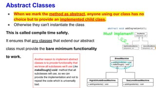 Abstract Classes
● When we mark the method as abstract, anyone using our class has no
choice but to provide an implemented child class.
● Otherwise they can't instantiate the class
This is called compile time safety.
It ensures that any classes that extend our abstract
class must provide the bare minimum functionality
to work.
Another reason to implement abstract
classes is to provide functionality that
we know all subclasses we’ll use.Like
makeDough():void method that all
subclasses will use, so we can
provide the implementation and not to
repeat the code which is universally
bad.
 