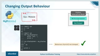 Python Certification Training https://www.edureka.co/python
Changing Output Behaviour
Sys - Module
Python
Interactive Mode
Get Output
Write expression
>>> import sys
>>> x = 42
>>> x
42
>>> import sys
>>> def my_display(x):
... print "out: ",
... print x
...
>>> sys.displayhook = my_display
>>> x
out: 42
>>>
>>> print x
42
Behaviour of print() not changed
 