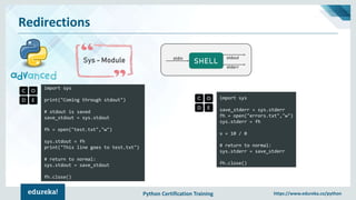 Python Certification Training https://www.edureka.co/python
Redirections
Sys - Module
import sys
print("Coming through stdout")
# stdout is saved
save_stdout = sys.stdout
fh = open("test.txt","w")
sys.stdout = fh
print("This line goes to test.txt")
# return to normal:
sys.stdout = save_stdout
fh.close()
SHELLstdin stdout
stderr
import sys
save_stderr = sys.stderr
fh = open("errors.txt","w")
sys.stderr = fh
x = 10 / 0
# return to normal:
sys.stderr = save_stderr
fh.close()
 
