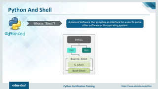 Python Certification Training https://www.edureka.co/python
Python And Shell
A piece of software that provides an interface for a user to some
other software or the operating system
What is “Shell”?
SHELL
GUICUI
Bourne-Shell
C-Shell
Bash Shell
 