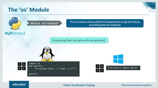 Python Certification Training https://www.edureka.co/python
The ‘os’ Module
The os module allows platform independent programming by
providing abstract methods
What is “os” module?
Executing Shell scripts with os.system()
import os
def getch():
os.system("bash -c "read -n 1"")
getch()
from msvcrt import getch
 