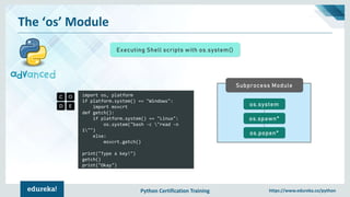 Python Certification Training https://www.edureka.co/python
The ‘os’ Module
Executing Shell scripts with os.system()
import os, platform
if platform.system() == "Windows":
import msvcrt
def getch():
if platform.system() == "Linux":
os.system("bash -c "read -n
1"")
else:
msvcrt.getch()
print("Type a key!")
getch()
print("Okay")
Subprocess Module
os.system
os.spawn*
os.popen*
 