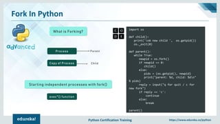 Python Certification Training https://www.edureka.co/python
Fork In Python
What is Forking?
import os
def child():
print('nA new child ', os.getpid())
os._exit(0)
def parent():
while True:
newpid = os.fork()
if newpid == 0:
child()
else:
pids = (os.getpid(), newpid)
print("parent: %d, child: %dn"
% pids)
reply = input("q for quit / c for
new fork")
if reply == 'c':
continue
else:
break
parent()
Process
Copy of Process
Parent
Child
Starting independent processes with fork()
exec*() function
 