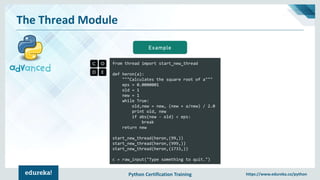 Python Certification Training https://www.edureka.co/python
The Thread Module
from thread import start_new_thread
def heron(a):
"""Calculates the square root of a"""
eps = 0.0000001
old = 1
new = 1
while True:
old,new = new, (new + a/new) / 2.0
print old, new
if abs(new - old) < eps:
break
return new
start_new_thread(heron,(99,))
start_new_thread(heron,(999,))
start_new_thread(heron,(1733,))
c = raw_input("Type something to quit.")
Example
 