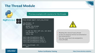 Python Certification Training https://www.edureka.co/python
The Thread Module
from thread import start_new_thread
num_threads = 0
def heron(a):
global num_threads
num_threads += 1
# code has been left out, see above
num_threads -= 1
return new
start_new_thread(heron,(99,))
start_new_thread(heron,(999,))
start_new_thread(heron,(1733,))
start_new_thread(heron,(17334,))
while num_threads > 0:
pass
Previous example with counters for the threads
• Reading the value of num_thread
• A new int instance will be incremented or
decremented by 1
• the new value has to be assigned to
num_threads
 