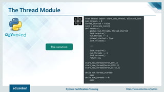 Python Certification Training https://www.edureka.co/python
The Thread Module
from thread import start_new_thread, allocate_lock
num_threads = 0
thread_started = False
lock = allocate_lock()
def heron(a):
global num_threads, thread_started
lock.acquire()
num_threads += 1
thread_started = True
lock.release()
...
lock.acquire()
num_threads -= 1
lock.release()
return new
start_new_thread(heron,(99,))
start_new_thread(heron,(999,))
start_new_thread(heron,(1733,))
while not thread_started:
pass
while num_threads > 0:
pass
The solution
 