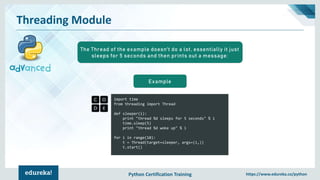 Python Certification Training https://www.edureka.co/python
Threading Module
import time
from threading import Thread
def sleeper(i):
print "thread %d sleeps for 5 seconds" % i
time.sleep(5)
print "thread %d woke up" % i
for i in range(10):
t = Thread(target=sleeper, args=(i,))
t.start()
Example
The Thread of the example doesn't do a lot, essentially it just
sleeps for 5 seconds and then prints out a message:
 