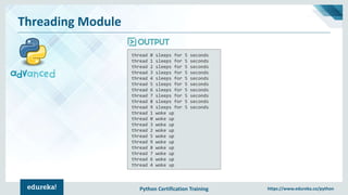 Python Certification Training https://www.edureka.co/python
Threading Module
thread 0 sleeps for 5 seconds
thread 1 sleeps for 5 seconds
thread 2 sleeps for 5 seconds
thread 3 sleeps for 5 seconds
thread 4 sleeps for 5 seconds
thread 5 sleeps for 5 seconds
thread 6 sleeps for 5 seconds
thread 7 sleeps for 5 seconds
thread 8 sleeps for 5 seconds
thread 9 sleeps for 5 seconds
thread 1 woke up
thread 0 woke up
thread 3 woke up
thread 2 woke up
thread 5 woke up
thread 9 woke up
thread 8 woke up
thread 7 woke up
thread 6 woke up
thread 4 woke up
 