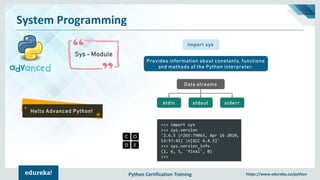Python Certification Training https://www.edureka.co/python
System Programming
Sys - Module
Hello Advanced Python!
Import sys
Provides information about constants, functions
and methods of the Python interpreter.
Data streams
stdout stderrstdin
>>> import sys
>>> sys.version
'2.6.5 (r265:79063, Apr 16 2010,
13:57:41) n[GCC 4.4.3]'
>>> sys.version_info
(2, 6, 5, 'final', 0)
>>>
 