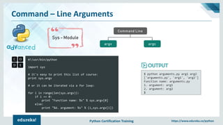 Python Certification Training https://www.edureka.co/python
Command – Line Arguments
Sys - Module
Command Line
argcargv
#!/usr/bin/python
import sys
# it's easy to print this list of course:
print sys.argv
# or it can be iterated via a for loop:
for i in range(len(sys.argv)):
if i == 0:
print "Function name: %s" % sys.argv[0]
else:
print "%d. argument: %s" % (i,sys.argv[i])
$ python arguments.py arg1 arg2
['arguments.py', 'arg1', 'arg2']
Function name: arguments.py
1. argument: arg1
2. argument: arg2
$
 