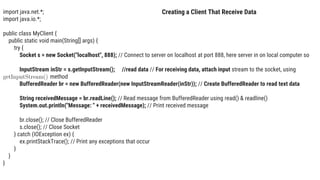 import java.net.*;
import java.io.*;
public class MyClient {
public static void main(String[] args) {
try {
Socket s = new Socket("localhost", 888); // Connect to server on localhost at port 888, here server in on local computer so
InputStream inStr = s.getInputStream(); //read data // For receiving data, attach input stream to the socket, using
method
BufferedReader br = new BufferedReader(new InputStreamReader(inStr)); // Create BufferedReader to read text data
String receivedMessage = br.readLine(); // Read message from BufferedReader using read() & readline()
System.out.println("Message: " + receivedMessage); // Print received message
br.close(); // Close BufferedReader
s.close(); // Close Socket
} catch (IOException ex) {
ex.printStackTrace(); // Print any exceptions that occur
}
}
}
Creating a Client That Receive Data
 