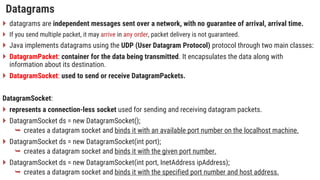 Datagrams
 datagrams are independent messages sent over a network, with no guarantee of arrival, arrival time.
 If you send multiple packet, it may arrive in any order, packet delivery is not guaranteed.
 Java implements datagrams using the UDP (User Datagram Protocol) protocol through two main classes:
 DatagramPacket: container for the data being transmitted. It encapsulates the data along with
information about its destination.
 DatagramSocket: used to send or receive DatagramPackets.
DatagramSocket:
 represents a connection-less socket used for sending and receiving datagram packets.
 DatagramSocket ds = new DatagramSocket();
 creates a datagram socket and binds it with an available port number on the localhost machine.
 DatagramSocket ds = new DatagramSocket(int port);
 creates a datagram socket and binds it with the given port number.
 DatagramSocket ds = new DatagramSocket(int port, InetAddress ipAddress);
 creates a datagram socket and binds it with the specified port number and host address.
 