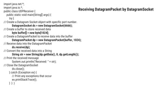 import java.net.*;
import java.io.*;
public class UDPReceiver {
public static void main(String[] args) {
try {
// Create a Datagram Socket object with specific port number.
DatagramSocket ds = new DatagramSocket(6666);
// Create a buffer to store received data
byte buffer[] = new byte[1024];
// Create a DatagramPacket to receive data into the buffer
DatagramPacket dp = new DatagramPacket(buffer, 1024);
// Receive data into the DatagramPacket
ds.receive(dp);
// Convert the received data into a String
String str = new String(dp.getData(), 0, dp.getLength());
// Print the received message
System.out.println("Received: " + str);
// Close the DatagramSocket
ds.close();
} catch (Exception ex) {
// Print any exceptions that occur
ex.printStackTrace();
} } }
Receiving DatagramPacket by DatagramSocket
 