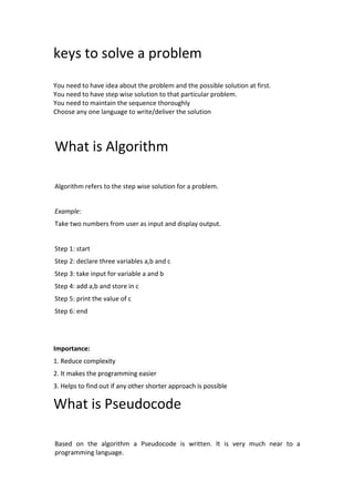 keys to solve a problem
You need to have idea about the problem and the possible solution at first.
You need to have step wise solution to that particular problem.
You need to maintain the sequence thoroughly
Choose any one language to write/deliver the solution
What is Algorithm
Algorithm refers to the step wise solution for a problem.
Example:
Take two numbers from user as input and display output.
Step 1: start
Step 2: declare three variables a,b and c
Step 3: take input for variable a and b
Step 4: add a,b and store in c
Step 5: print the value of c
Step 6: end
Importance:
1. Reduce complexity
2. It makes the programming easier
3. Helps to find out if any other shorter approach is possible
What is Pseudocode
Based on the algorithm a Pseudocode is written. It is very much near to a
programming language.
 