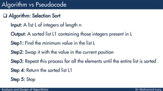 Analysis and Design of Algorithms
 Algorithm: Selection Sort
Input: A list L of integers of length n
Output: A sorted list L1 containing those integers present in L
Step1: Find the minimum value in the list L
Step2: Swap it with the value in the current position
Step3: Repeat this process for all the elements until the entire list is sorted
Step 4: Return the sorted list L1
Step 5: Stop
 