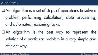 Analysis and Design of Algorithms
An algorithm is a set of steps of operations to solve a
problem performing calculation, data processing,
and automated reasoning tasks.
An algorithm is the best way to represent the
solution of a particular problem in a very simple and
efficient way.
 