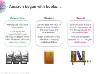 Amazon began with books…

                 Competition                                     Product                     Search

           Market was large and                           A book does not have to     Search would make it
               fragmented.                                be accurately described:    easy for customers to
                                                            it is a universal and     find books among the
             Contrary to the                                    simple object.           entire database.
           concentrated music
        industry, no player would                          Book distributors were      Amazon repeatedly
        have the power to freeze                            already exchanging       appears first on Google’s
            out a new entrant.                               digitalized listing.         results page.




Source: Robert Spector, Amazon.com: Get Big Fast (2002)
 