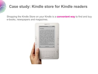 Case study: Kindle store for Kindle readers

Shopping the Kindle Store on your Kindle is a convenient way to find and buy
e-books, newspapers and magazines.
 