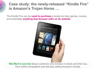 Case study: the newly-released “Kindle Fire”
 is Amazon’s Trojan Horse …
The Kindle Fire can be used to purchase e-books but also games, movies,
and potentially anything that Amazon sells on its website.




  Wal-Mart is worried about customers who browse in stores and then buy
       from online competitors and will stop selling Amazon's Kindle.
 