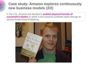 Case study: Amazon explores continuously
 new business models (2/2)
In the U.S., Amazon has decided to publish physical formats of
successful e-books on which it has exclusive publisher rights through its
service Kindle Direct Publishing.
 