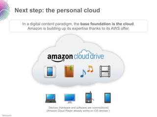 Next step: the personal cloud

                In a digital content paradigm, the base foundation is the cloud.
                   Amazon is building up its expertise thanks to its AWS offer.




                               Devices (hardware and software) are commoditized
                             (Amazon Cloud Player already works on iOS devices1).
1TechCrunch
 