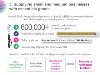 3. Supplying small and medium businesses
with essentials goods
In April 2012, Amazon launched AmazonSupply, a B2B e-commerce website
              dedicated to selling essential goods to businesses


     1    600,000+                     scientific, industrial and
                                       business supplies

     2    Possibility to apply for a credit

     3    Order by phone

     4    Free two-day shipping for orders over 50$

 Amazon could develop a lock-in strategy for small to mid-size businesses

                                      Develop self-                 Become a
    Offer
                   Build a B2B          service
eProcurement
                   marketplace         merchant
                                                                    “universal
 capabilities                                                        fulfiller”
                                       capability
 