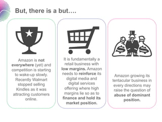 But, there is a but….




    Amazon is not           It is fundamentally a
everywhere (yet) and         retail business with
competition is starting   low margins. Amazon
  to wake-up slowly.       needs to reinforce its
                                                     Amazon growing its
  Recently Walmart            digital media and     tentacular business in
    stopped selling             digital services
                                                     every directions may
   Kindles as it was         offering where high     raise the question of
 attracting customers        margins lie so as to    abuse of dominant
         online.           finance and hold its            position.
                              market position.
 