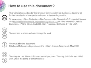 How to use this document?
This work is licensed under the Creative Commons BY-NC-SA license to allow for
further contributions by experts and users in the coming months.
To view a copy of this Attribution – NonCommercial – ShareAlike 3.0 Unported license,
visit http://creativecommons.org/licenses/by-nc-sa/3.0/ or send a letter to Creative
Commons, 1712nd Street, Suite300, San Francisco, California, 94105, USA.



You are free to share and remix/adapt the work




You must cite this document:
Stéphane Distinguin, Amazon.com: the Hidden Empire, faberNovel, May 2011.




You may not use this work for commercial purposes. You may distribute a modified
work under the same or similar license.
 