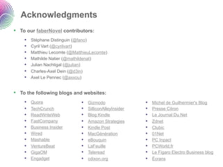 Acknowledgments
•  To our faberNovel contributors:
    •    Stéphane Distinguin (@fano)
    •    Cyril Vart (@cyrilvart)
    •    Matthieu Lecomte (@MatthieuLecomte)
    •    Mathilde Natier (@mathildenat)
    •    Julian Nachtigal (@julian)
    •    Charles-Axel Dein (@d3in)
    •    Axel Le Pennec (@axxou)


•  To the following blogs and websites:
    •    Quora                  •    Gizmodo                •    Michel de Guilhermier's Blog
    •    TechCrunch             •    SilliconAlleyInsider   •    Presse Citron
    •    ReadWriteWeb           •    Blog Kindle            •    Le Journal Du Net
    •    FastCompany            •    Amazon Strategies      •    Zdnet
    •    Business Insider       •    Kindle Post            •    Clubic
    •    Wired                  •    MacGénération          •    01Net
    •    Mashable               •    eBouquin               •    PC Inpact
    •    VentureBeat            •    LaFeuille              •    PCWorld.fr
    •    GigaOM                 •    Teleread               •    Le Figaro Electro Business blog
    •    Engadget               •    cdixon.org             •    Écrans
 