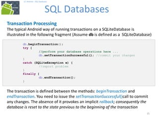 15
17. Android – SQL Databases
SQL Databases
15
Transaction Processing
The typical Android way of running transactions on a SQLiteDatabase is
illustrated in the following fragment (Assume db is defined as a SQLiteDatabase)
db.beginTransaction();
try {
//perform your database operations here ...
db.setTransactionSuccessful(); //commit your changes
}
catch (SQLiteException e) {
//report problem
}
finally {
db.endTransaction();
}
The transaction is defined between the methods: beginTransaction and
endTransaction. You need to issue the setTransactionSuccessful()call to commit
any changes. The absence of it provokes an implicit rollback; consequently the
database is reset to the state previous to the beginning of the transaction
 