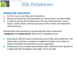20
17. Android – SQL Databases
SQL Databases
20
Asking SQL Questions
1. Retrieval queries are SQL-select statements.
2. Answers produced by retrieval queries are always held in an output table.
3. In order to process the resulting rows, the user should provide a cursor
device. Cursors allow a row-by-row access of the records returned by the
retrieval queries.
Android offers two mechanisms for phrasing SQL-select statements:
rawQueries and simple queries. Both return a database cursor.
1. Raw queries take for input a syntactically correct SQL-select statement. The
select query could be as complex as needed and involve any number of
tables (remember that outer joins are not supported).
2. Simple queries are compact parametized select statements that operate on
a single table (for developers who prefer not to use SQL).
 