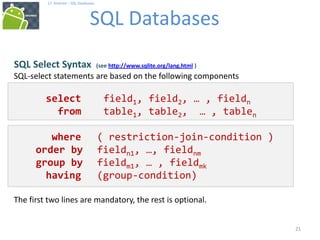 21
17. Android – SQL Databases
SQL Databases
21
SQL Select Syntax (see http://www.sqlite.org/lang.html )
SQL-select statements are based on the following components
select field1, field2, … , fieldn
from table1, table2, … , tablen
where ( restriction-join-condition )
order by fieldn1, …, fieldnm
group by fieldm1, … , fieldmk
having (group-condition)
The first two lines are mandatory, the rest is optional.
 