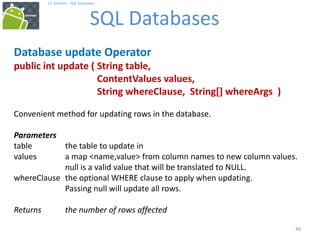 46
17. Android – SQL Databases
SQL Databases
46
Database update Operator
public int update ( String table,
ContentValues values,
String whereClause, String[] whereArgs )
Convenient method for updating rows in the database.
Parameters
table the table to update in
values a map <name,value> from column names to new column values.
null is a valid value that will be translated to NULL.
whereClause the optional WHERE clause to apply when updating.
Passing null will update all rows.
Returns the number of rows affected
 