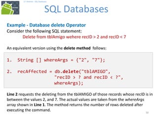 50
17. Android – SQL Databases
SQL Databases
50
Example - Database delete Operator
Consider the following SQL statement:
Delete from tblAmigo wehere recID > 2 and recID < 7
An equivalent version using the delete method follows:
1. String [] whereArgs = {"2", "7"};
2. recAffected = db.delete("tblAMIGO",
"recID > ? and recID < ?",
whereArgs);
Line 2 requests the deleting from the tblAMIGO of those records whose recID is in
between the values 2, and 7. The actual values are taken from the whereArgs
array shown in Line 1. The method returns the number of rows deleted after
executing the command.
 