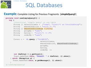 71
17. Android – SQL Databases
SQL Databases
71
Example: Complete Listing for Previous Fragments [simpleQuery2]
private void useSimpleQuery2() {
try {
//nontrivial 'simple query' on one table
String [] selectColumns = {"name", "count(*) as TotalSubGroup"};
String whereCondition = "recID >= ?";
String [] whereConditionArgs = {"1"};
String groupBy = "name";
String having = "count(*) <= 4";
String orderBy = "name";
Cursor c = db.query ( "tblAMIGO",
selectColumns,
whereCondition, whereConditionArgs,
groupBy,
having,
orderBy );
int theTotal = c.getCount();
Toast.makeText(this, "Total5: " + theTotal, 1).show();
} catch (Exception e) {
Toast.makeText(this, e.getMessage(), 1).show();
}
}//useSimpleQuery2
 