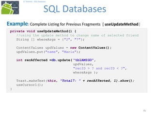 76
17. Android – SQL Databases
SQL Databases
76
Example: Complete Listing for Previous Fragments [ useUpdateMethod]
private void useUpdateMethod() {
//using the update method to change name of selected friend
String [] whereArgs = {"2", "7"};
ContentValues updValues = new ContentValues();
updValues.put("name", "Maria");
int recAffected =db.update( "tblAMIGO",
updValues,
"recID > ? and recID < ?",
whereArgs );
Toast.makeText(this, "Total7: " + recAffected, 1).show();
useCursor1();
}
 
