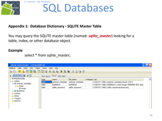 79
79
17. Android – SQL Databases
SQL Databases
79
Appendix 1: Database Dictionary - SQLITE Master Table
You may query the SQLITE master table (named: sqlite_master) looking for a
table, index, or other database object.
Example
select * from sqlite_master;
 