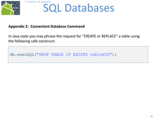 81
81
17. Android – SQL Databases
SQL Databases
81
Appendix 2: Convenient Database Command
In Java code you may phrase the request for “CREATE or REPLACE” a table using
the following safe construct:
db.execSQL("DROP TABLE IF EXISTS tableXYZ");
 