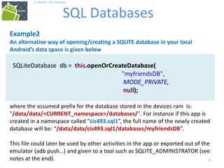 9
9
17. Android – SQL Databases
SQL Databases
9
Example2
An alternative way of opening/creating a SQLITE database in your local
Android’s data space is given below
SQLiteDatabase db = this.openOrCreateDatabase(
"myfriendsDB",
MODE_PRIVATE,
null);
where the assumed prefix for the database stored in the devices ram is:
"/data/data/<CURRENT_namespace>/databases/". For instance if this app is
created in a namespace called “cis493.sql1”, the full name of the newly created
database will be: “/data/data/cis493.sql1/databases/myfriendsDB”.
This file could later be used by other activities in the app or exported out of the
emulator (adb push…) and given to a tool such as SQLITE_ADMINISTRATOR (see
notes at the end).
 