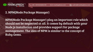 2. NPM(Node Package Manager)
NPM(Node Package Manager) play an important role which
should not be neglected at all. It comes by default with your
Node.js installation and provides support for package
management. The idea of NPM is similar to the concept of
Ruby Gems.
 