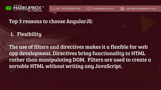 Top 3 reasons to choose AngularJS:
1. Flexibility
The use of filters and directives makes it a flexible for web
app development. Directives bring functionality to HTML
rather than manipulating DOM. Filters are used to create a
sortable HTML without writing any JavaScript.
 