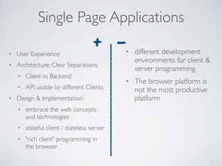 • User Experience
• Architecture: Clear Separations:
• Client vs Backend
• API usable by different Clients
• Design & Implementation:
• embrace the web concepts
and technologies
• stateful client / stateless server
• "rich client" programming in
the browser
Single Page Applications
• different development
environments for client &
server programming
• The browser platform is
not the most productive
platform
+ -
 
