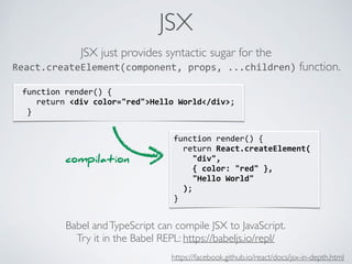 JSX
function	render()	{	
		return	React.createElement(	
				"div",	
				{	color:	"red"	},	
				"Hello	World"	
		);	
}
	function	render()	{	
				return	<div	color="red">Hello	World</div>;	
		}
JSX just provides syntactic sugar for the
React.createElement(component,	props,	...children) function.
Babel andTypeScript can compile JSX to JavaScript.
Try it in the Babel REPL: https://babeljs.io/repl/
compilation
https://facebook.github.io/react/docs/jsx-in-depth.html
 