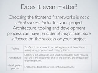 Choosing the frontend frameworks is not a
critical success factor for your project.
Architecture, tooling and development
process can have an order of magnitude more
inﬂuence on the success or your project.
Tooling
TypeScript has a major inpact in long-term maintainablity and
scaling to bigger project and changing teams.
Architecture
Splitting a big application into small independent parts reduces
risk and is the enabler for end-to-end delivery and effective self-
organizing teams.
development
process
Enabling feedback loops with continuous delivery.
Does it even matter?
 