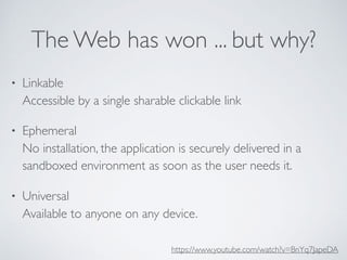 The Web has won ... but why?
• Linkable 
Accessible by a single sharable clickable link
• Ephemeral 
No installation, the application is securely delivered in a
sandboxed environment as soon as the user needs it.
• Universal 
Available to anyone on any device. 
https://www.youtube.com/watch?v=BnYq7JapeDA
 