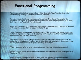Functional Programming
• Functions are first class objects. Everything done with "data" can be done with
functions (e.g. passing a function to another function).
• Recursion is used as the primary control structure. This allows the compiler to
determine the layout of program statements rather than the programmer (e.g., loops
don’t have to be “unrolled” for efficiency)
• There is a focus on LIST Processing (for example, the name Lisp). Lists are often used
with recursion on sub-lists as a substitute for loops.
• "Pure" functional languages eschew side-effects. This excludes the almost ubiquitous
pattern in imperative languages of assigning first one, then another value to the same
variable to track the program state.
• FP either discourages or outright disallows statements, and instead works with the
evaluation of expressions (in other words, functions plus arguments). In the pure case,
one program is one expression (plus supporting definitions).
• FP worries about what is to be computed rather than how it is to be computed.
• FP uses "higher order" functions (functions that operate on functions that operate on
functions) [1]
• Note: “Currying” allows functions of more than one variable to be converted to
composite functions of one variable, e.g. F(x,y,z) = g(x) ◦ h(y) ◦ i(z)
 
