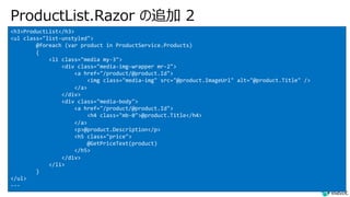 ProductList.Razor の追加 2
<h3>ProductList</h3>
<ul class="list-unstyled">
@foreach (var product in ProductService.Products)
{
<li class="media my-3">
<div class="media-img-wrapper mr-2">
<a href="/product/@product.Id">
<img class="media-img" src="@product.ImageUrl" alt="@product.Title" />
</a>
</div>
<div class="media-body">
<a href="/product/@product.Id">
<h4 class="mb-0">@product.Title</h4>
</a>
<p>@product.Description</p>
<h5 class="price">
@GetPriceText(product)
</h5>
</div>
</li>
}
</ul>
---
 
